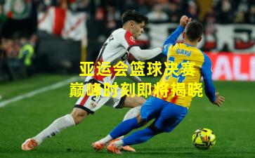 亚运会篮球决赛巅峰时刻即将揭晓