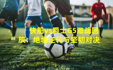 快船vs爵士G5激战回放：绝境逆转与坚韧对决