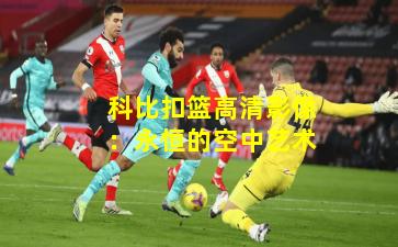 科比扣篮高清影像：永恒的空中艺术