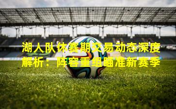 湖人队休赛期交易动态深度解析：阵容重组瞄准新赛季