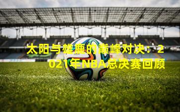 太阳与雄鹿的巅峰对决：2021年NBA总决赛回顾