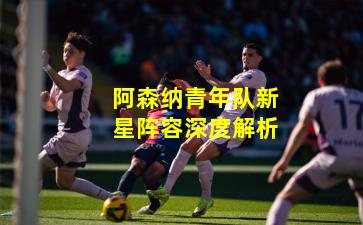 阿森纳青年队新星阵容深度解析