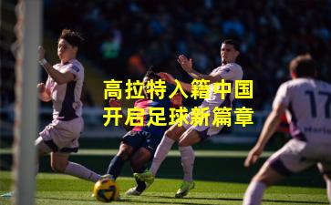高拉特入籍中国开启足球新篇章