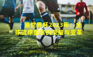 篮世界杯2023年：全球篮球盛宴的荣耀与变革