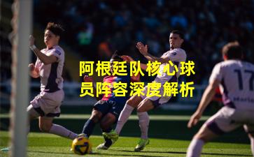 阿根廷队核心球员阵容深度解析