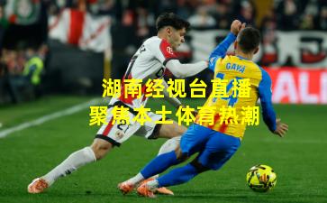 湖南经视台直播聚焦本土体育热潮