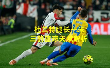 杜兰特腿长一米三的篮球天赋解析